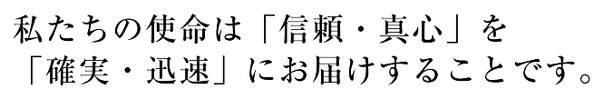 私たちの使命は「信頼・真心」を「確実・迅速」にお届けすることです。