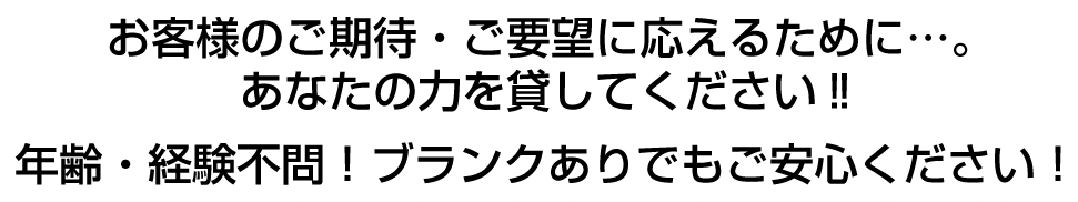 お客様のご期待・ご要望に応えるために…。あなたの力を貸してください‼ 年齢・経験不問！ブランクありでもご安心ください！